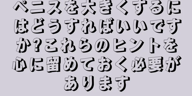 ペニスを大きくするにはどうすればいいですか?これらのヒントを心に留めておく必要があります