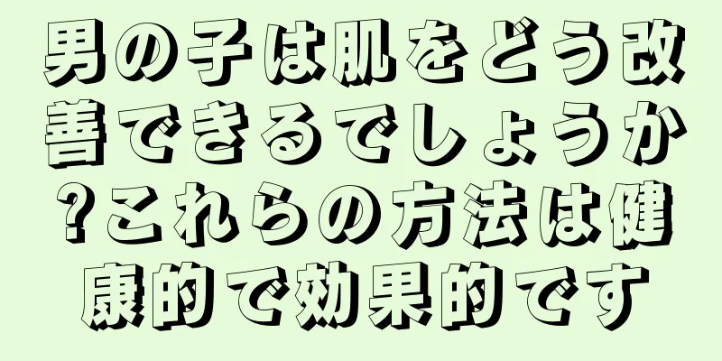 男の子は肌をどう改善できるでしょうか?これらの方法は健康的で効果的です