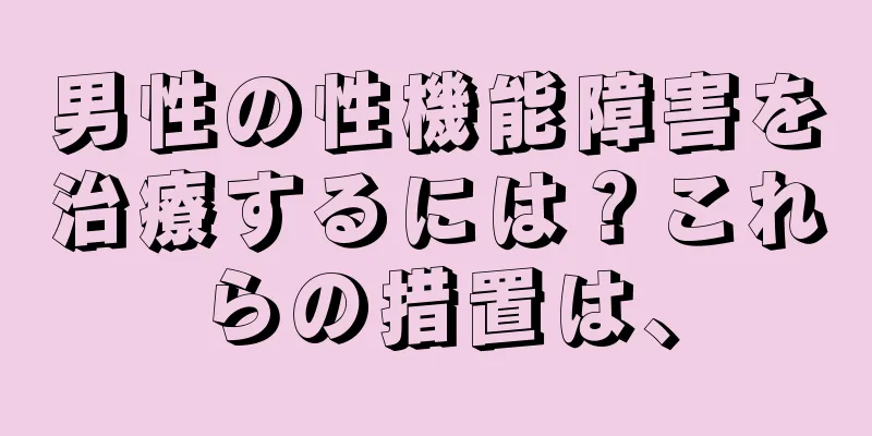 男性の性機能障害を治療するには？これらの措置は、