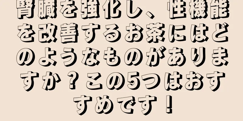 腎臓を強化し、性機能を改善するお茶にはどのようなものがありますか？この5つはおすすめです！