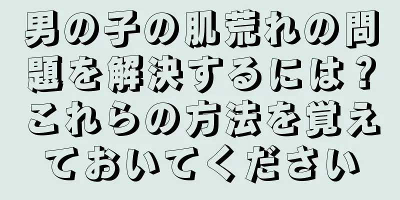 男の子の肌荒れの問題を解決するには？これらの方法を覚えておいてください