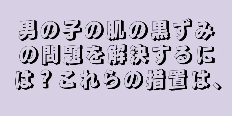男の子の肌の黒ずみの問題を解決するには？これらの措置は、