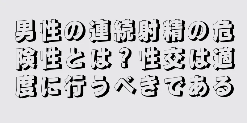 男性の連続射精の危険性とは？性交は適度に行うべきである