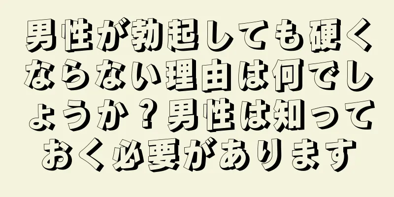 男性が勃起しても硬くならない理由は何でしょうか？男性は知っておく必要があります