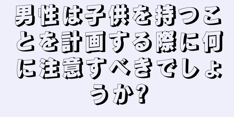 男性は子供を持つことを計画する際に何に注意すべきでしょうか?