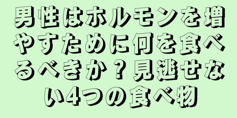 男性はホルモンを増やすために何を食べるべきか？見逃せない4つの食べ物