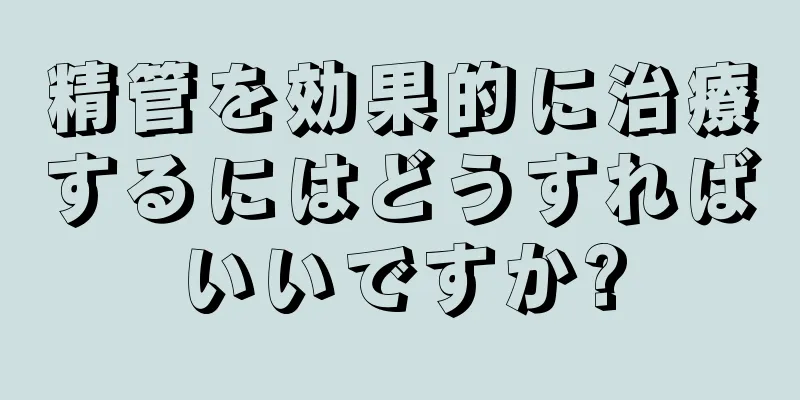 精管を効果的に治療するにはどうすればいいですか?