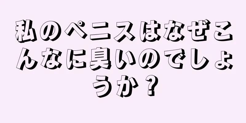 私のペニスはなぜこんなに臭いのでしょうか？