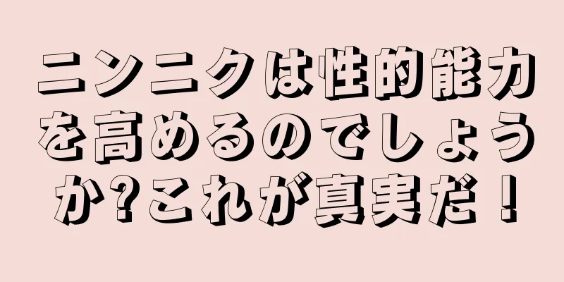 ニンニクは性的能力を高めるのでしょうか?これが真実だ！