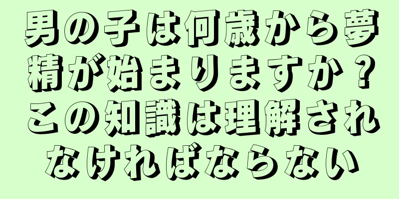 男の子は何歳から夢精が始まりますか？この知識は理解されなければならない
