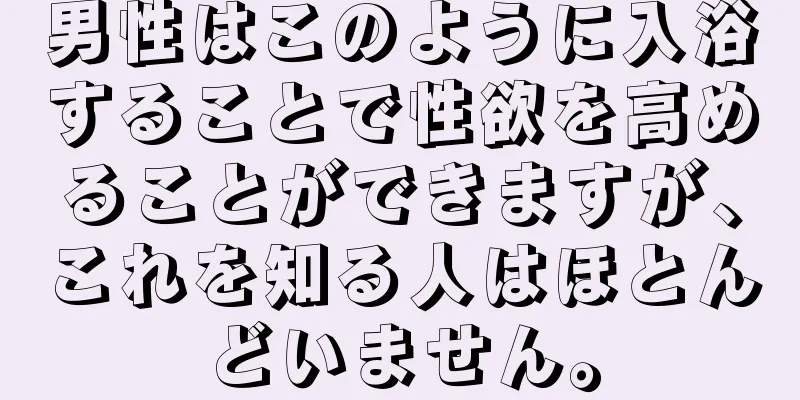 男性はこのように入浴することで性欲を高めることができますが、これを知る人はほとんどいません。
