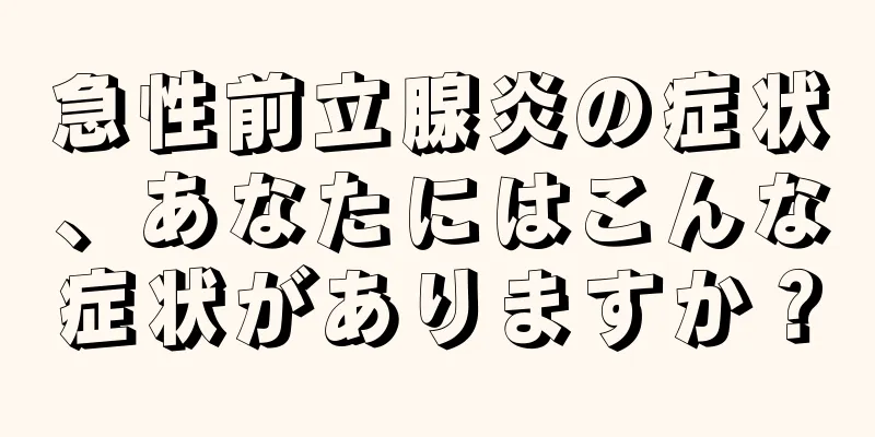 急性前立腺炎の症状、あなたにはこんな症状がありますか？