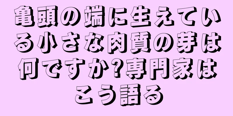 亀頭の端に生えている小さな肉質の芽は何ですか?専門家はこう語る