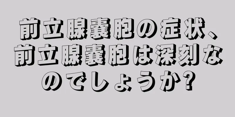 前立腺嚢胞の症状、前立腺嚢胞は深刻なのでしょうか?