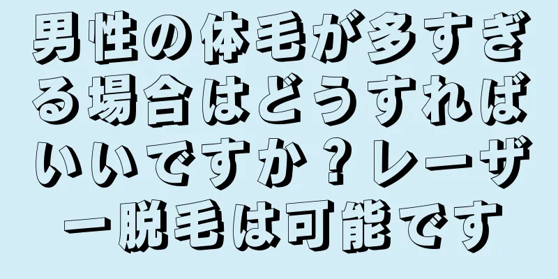 男性の体毛が多すぎる場合はどうすればいいですか？レーザー脱毛は可能です