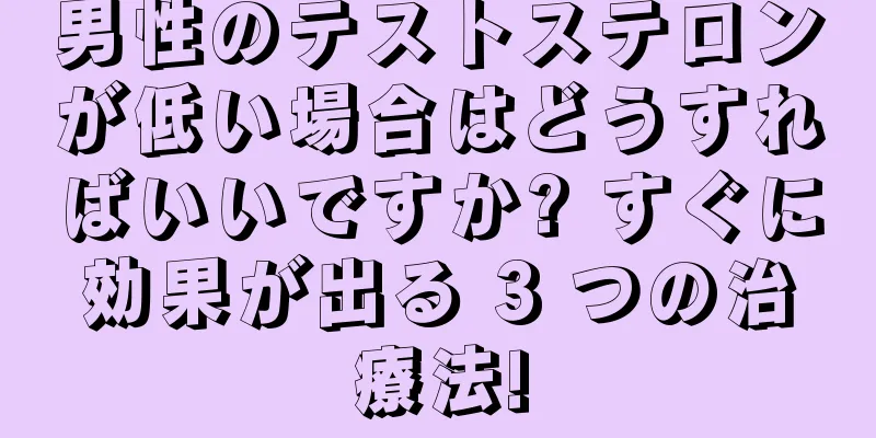 男性のテストステロンが低い場合はどうすればいいですか? すぐに効果が出る 3 つの治療法!