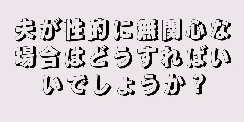 夫が性的に無関心な場合はどうすればいいでしょうか？