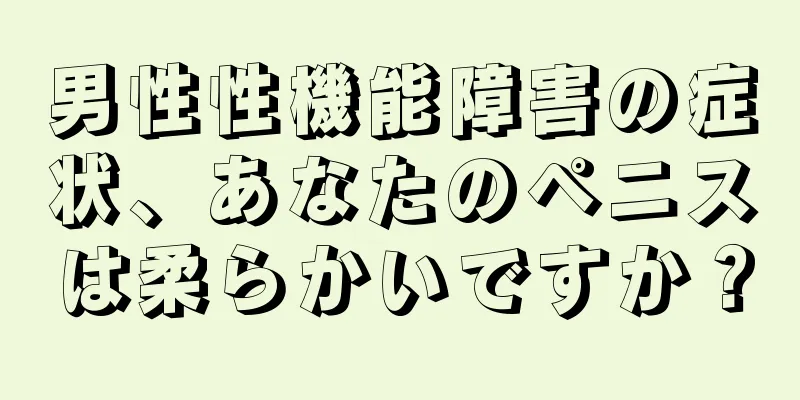 男性性機能障害の症状、あなたのペニスは柔らかいですか？