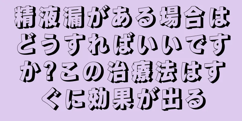 精液漏がある場合はどうすればいいですか?この治療法はすぐに効果が出る