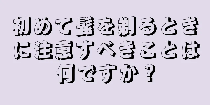 初めて髭を剃るときに注意すべきことは何ですか？