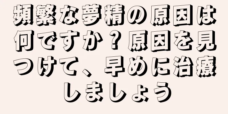 頻繁な夢精の原因は何ですか？原因を見つけて、早めに治療しましょう