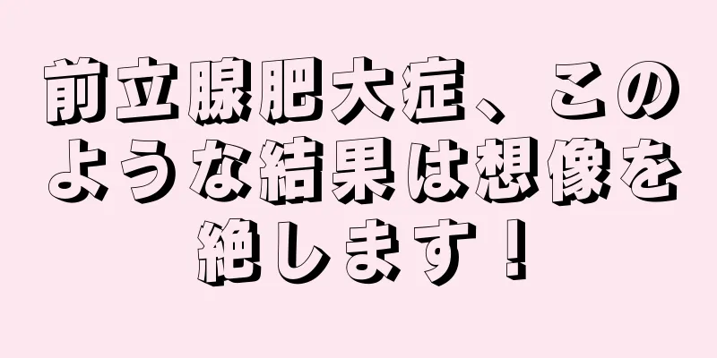 前立腺肥大症、このような結果は想像を絶します！