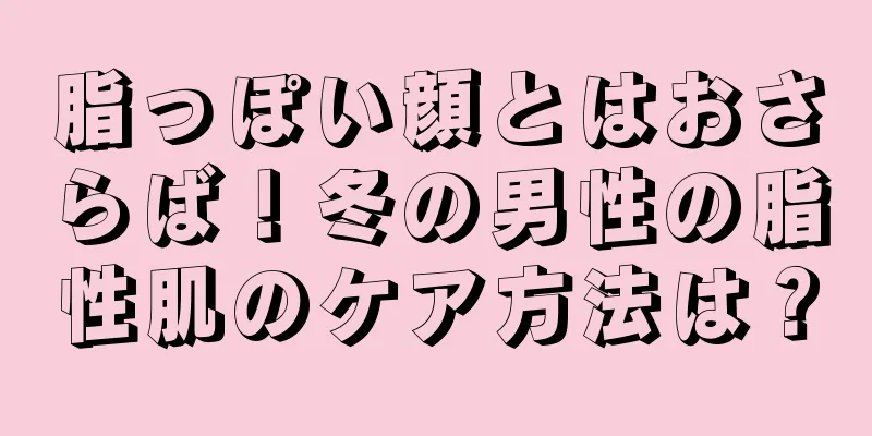 脂っぽい顔とはおさらば！冬の男性の脂性肌のケア方法は？
