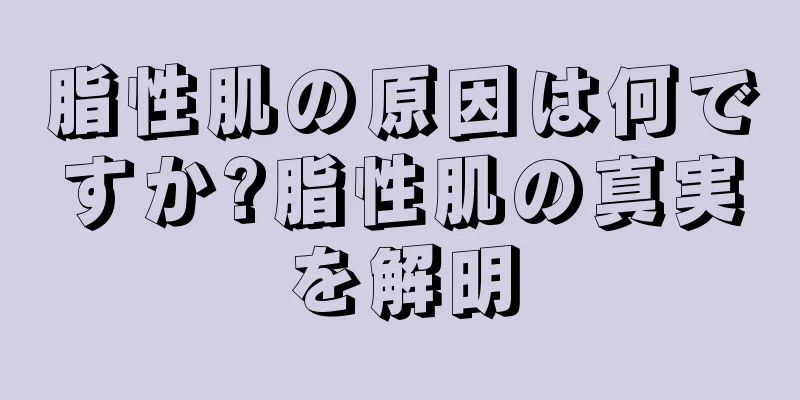 脂性肌の原因は何ですか?脂性肌の真実を解明