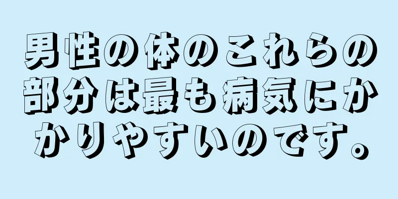 男性の体のこれらの部分は最も病気にかかりやすいのです。
