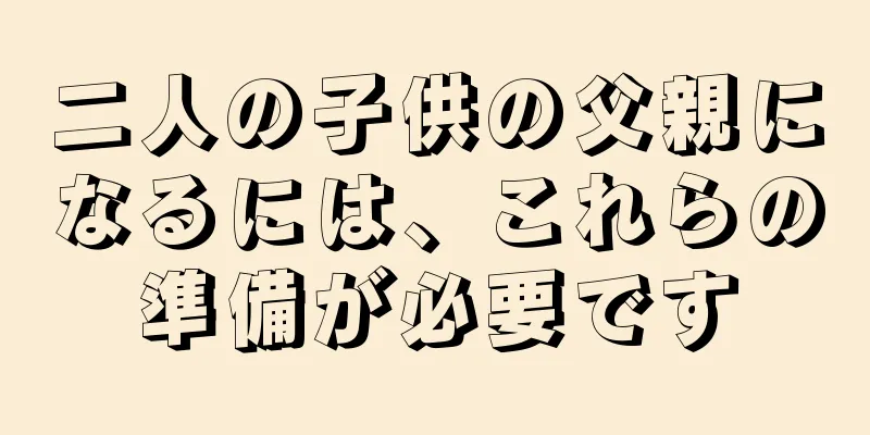 二人の子供の父親になるには、これらの準備が必要です