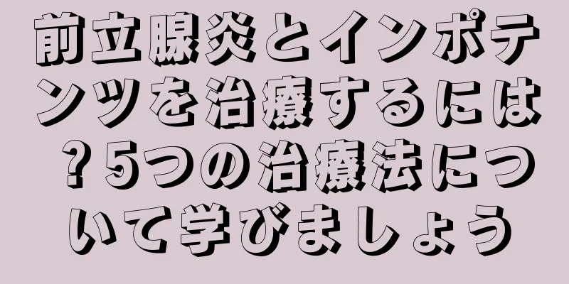 前立腺炎とインポテンツを治療するには？5つの治療法について学びましょう