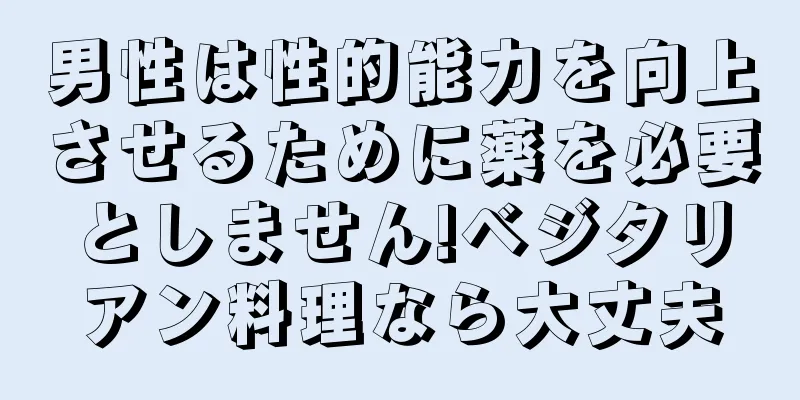 男性は性的能力を向上させるために薬を必要としません!ベジタリアン料理なら大丈夫