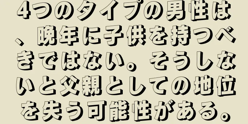 4つのタイプの男性は、晩年に子供を持つべきではない。そうしないと父親としての地位を失う可能性がある。