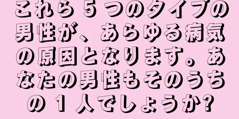 これら 5 つのタイプの男性が、あらゆる病気の原因となります。あなたの男性もそのうちの 1 人でしょうか?