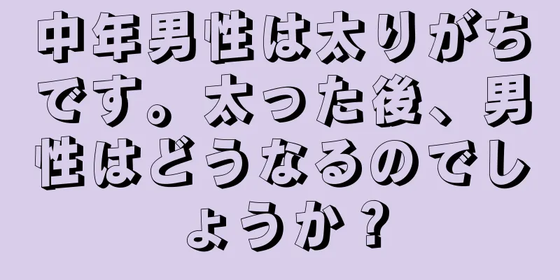 中年男性は太りがちです。太った後、男性はどうなるのでしょうか？