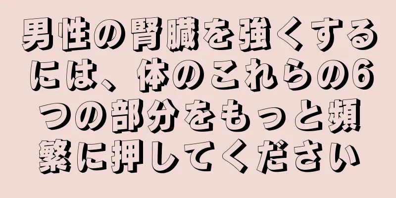 男性の腎臓を強くするには、体のこれらの6つの部分をもっと頻繁に押してください