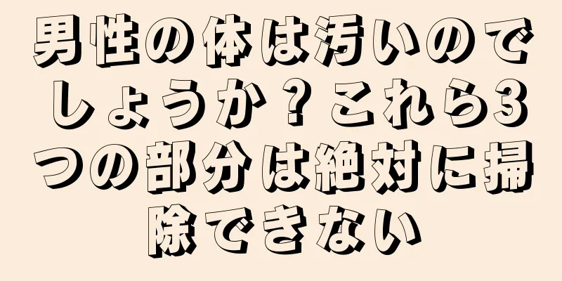 男性の体は汚いのでしょうか？これら3つの部分は絶対に掃除できない