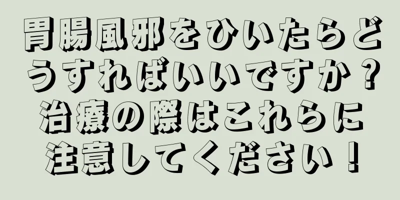 胃腸風邪をひいたらどうすればいいですか？治療の際はこれらに注意してください！