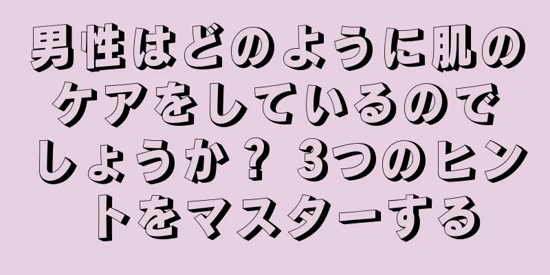 男性はどのように肌のケアをしているのでしょうか？ 3つのヒントをマスターする