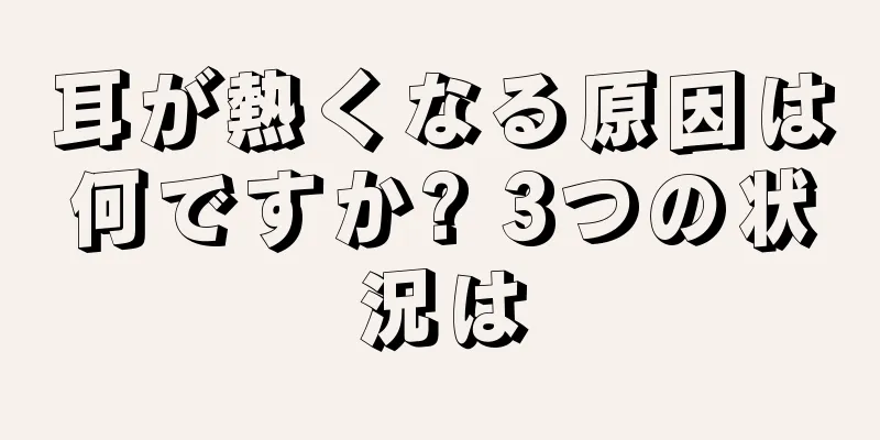 耳が熱くなる原因は何ですか? 3つの状況は