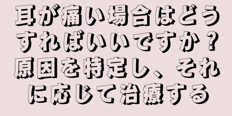 耳が痛い場合はどうすればいいですか？原因を特定し、それに応じて治療する