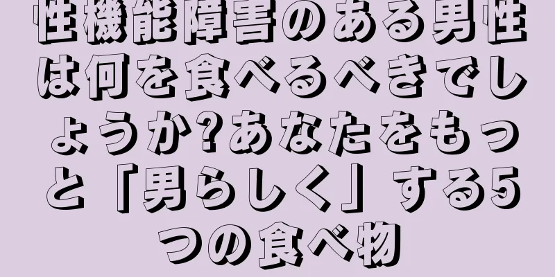 性機能障害のある男性は何を食べるべきでしょうか?あなたをもっと「男らしく」する5つの食べ物