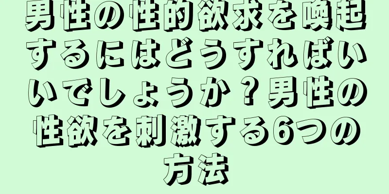 男性の性的欲求を喚起するにはどうすればいいでしょうか？男性の性欲を刺激する6つの方法