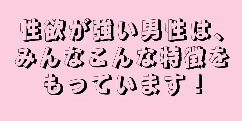 性欲が強い男性は、みんなこんな特徴をもっています！