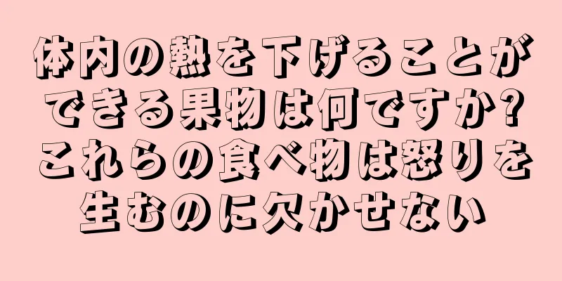 体内の熱を下げることができる果物は何ですか?これらの食べ物は怒りを生むのに欠かせない