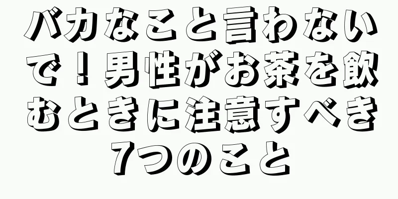 バカなこと言わないで！男性がお茶を飲むときに注意すべき7つのこと