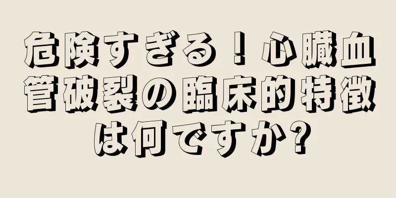危険すぎる！心臓血管破裂の臨床的特徴は何ですか?