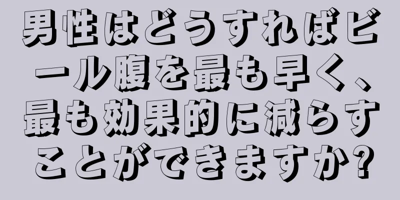 男性はどうすればビール腹を最も早く、最も効果的に減らすことができますか?
