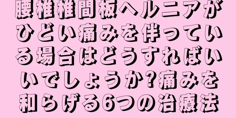 腰椎椎間板ヘルニアがひどい痛みを伴っている場合はどうすればいいでしょうか?痛みを和らげる6つの治療法