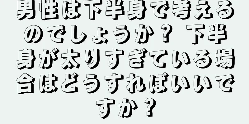 男性は下半身で考えるのでしょうか？ 下半身が太りすぎている場合はどうすればいいですか？